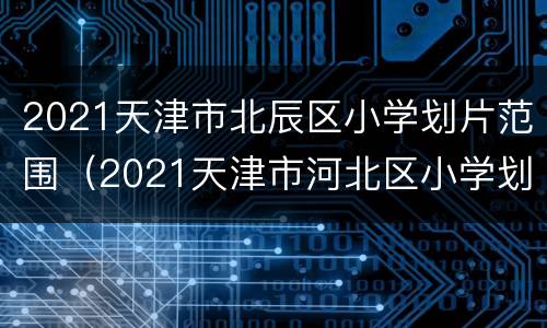 2021天津市北辰区小学划片范围（2021天津市河北区小学划片）