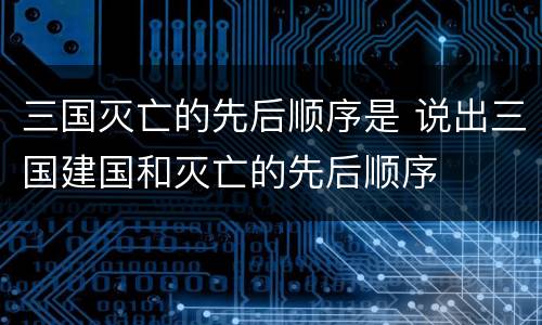 三国灭亡的先后顺序是 说出三国建国和灭亡的先后顺序