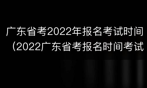 广东省考2022年报名考试时间（2022广东省考报名时间考试时间）