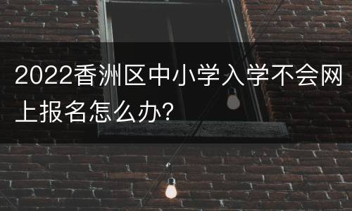 2022香洲区中小学入学不会网上报名怎么办？