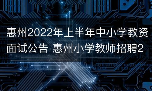 惠州2022年上半年中小学教资面试公告 惠州小学教师招聘2021