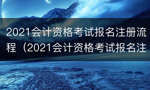 2021会计资格考试报名注册流程（2021会计资格考试报名注册流程及费用）