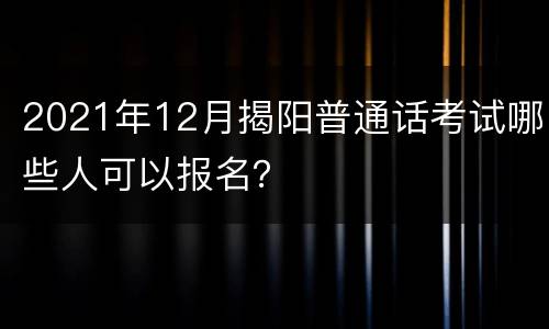 2021年12月揭阳普通话考试哪些人可以报名？