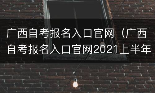 广西自考报名入口官网（广西自考报名入口官网2021上半年）