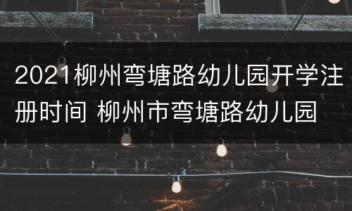 2021柳州弯塘路幼儿园开学注册时间 柳州市弯塘路幼儿园