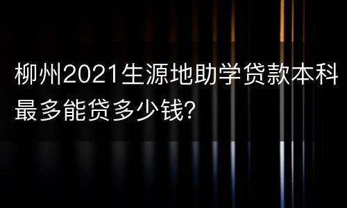 柳州2021生源地助学贷款本科最多能贷多少钱？