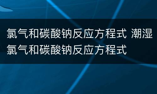 氯气和碳酸钠反应方程式 潮湿氯气和碳酸钠反应方程式