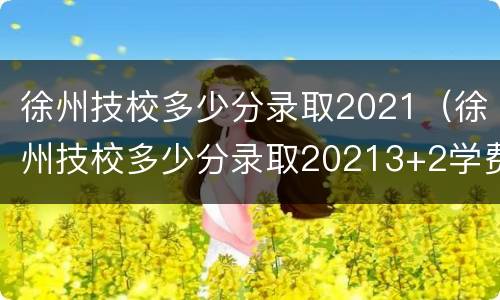 徐州技校多少分录取2021（徐州技校多少分录取20213+2学费）
