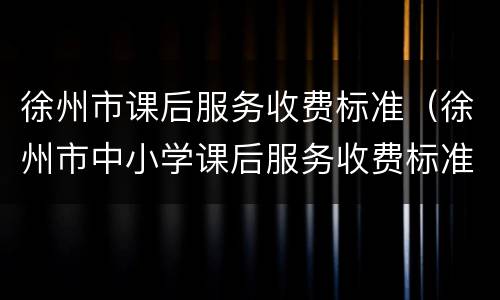 徐州市课后服务收费标准（徐州市中小学课后服务收费标准）