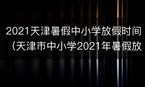 2021天津暑假中小学放假时间（天津市中小学2021年暑假放假时间）