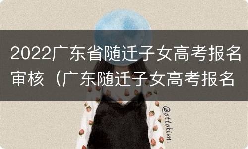 2022广东省随迁子女高考报名审核（广东随迁子女高考报名时间）