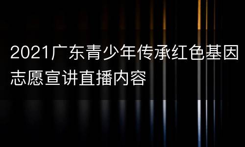 2021广东青少年传承红色基因志愿宣讲直播内容