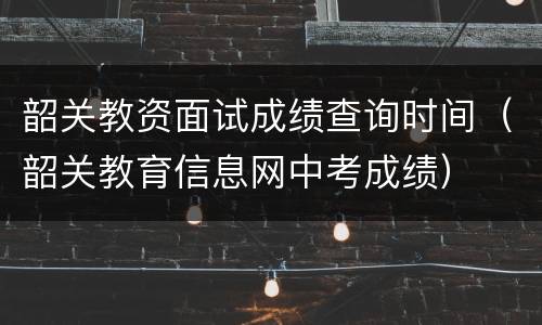 韶关教资面试成绩查询时间（韶关教育信息网中考成绩）