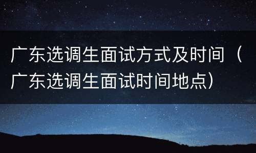 广东选调生面试方式及时间（广东选调生面试时间地点）