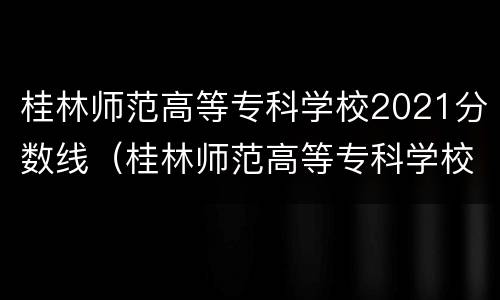 桂林师范高等专科学校2021分数线（桂林师范高等专科学校2021分数线对口）