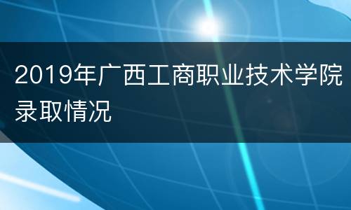 2019年广西工商职业技术学院录取情况