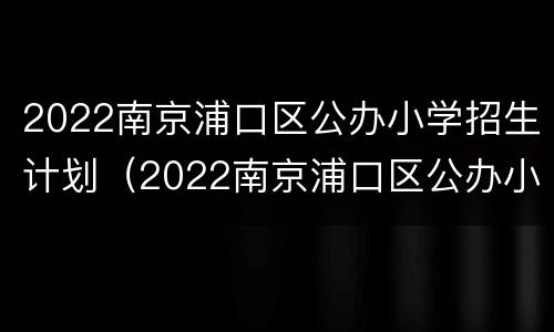 2022南京浦口区公办小学招生计划（2022南京浦口区公办小学招生计划表）