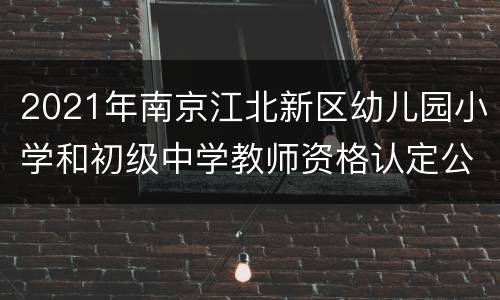 2021年南京江北新区幼儿园小学和初级中学教师资格认定公告