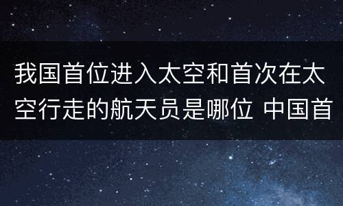 我国首位进入太空和首次在太空行走的航天员是哪位 中国首次太空行走的是谁