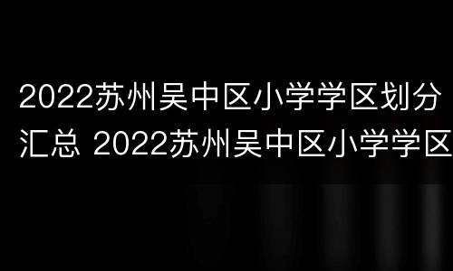 2022苏州吴中区小学学区划分汇总 2022苏州吴中区小学学区划分汇总