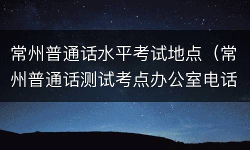 常州普通话水平考试地点（常州普通话测试考点办公室电话）