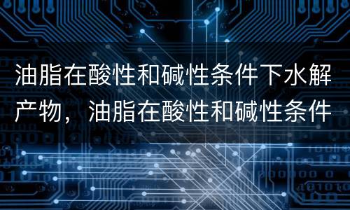 油脂在酸性和碱性条件下水解产物，油脂在酸性和碱性条件下水解产物是什么