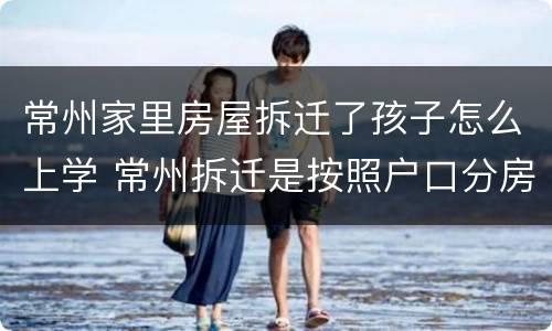 常州家里房屋拆迁了孩子怎么上学 常州拆迁是按照户口分房吗?