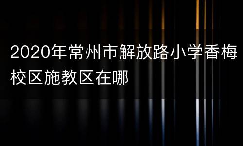 2020年常州市解放路小学香梅校区施教区在哪
