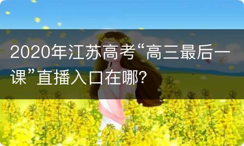 2020年江苏高考“高三最后一课”直播入口在哪？