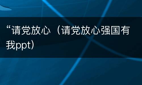 “请党放心（请党放心强国有我ppt）