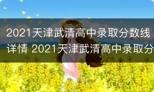 2021天津武清高中录取分数线详情 2021天津武清高中录取分数线详情公布