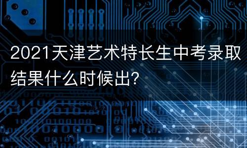 2021天津艺术特长生中考录取结果什么时候出？