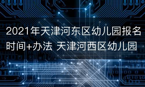 2021年天津河东区幼儿园报名时间+办法 天津河西区幼儿园2021报名