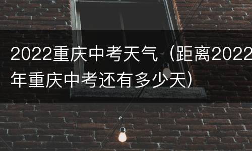 2022重庆中考天气（距离2022年重庆中考还有多少天）