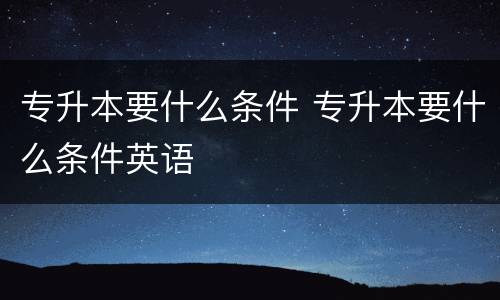 专升本要什么条件 专升本要什么条件英语