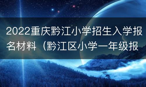 2022重庆黔江小学招生入学报名材料（黔江区小学一年级报名时间）