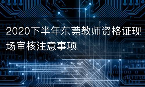 2020下半年东莞教师资格证现场审核注意事项