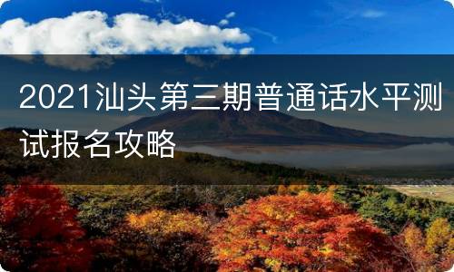 2021汕头第三期普通话水平测试报名攻略