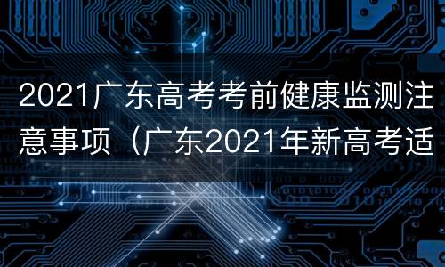 2021广东高考考前健康监测注意事项（广东2021年新高考适应性考试）
