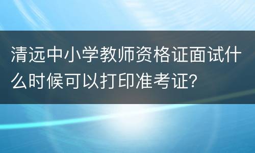 清远中小学教师资格证面试什么时候可以打印准考证？