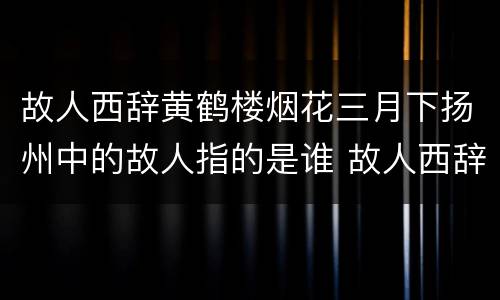 故人西辞黄鹤楼烟花三月下扬州中的故人指的是谁 故人西辞黄鹤楼中的故人指的是谁