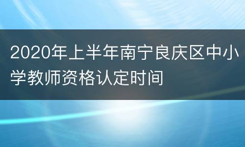 2020年上半年南宁良庆区中小学教师资格认定时间