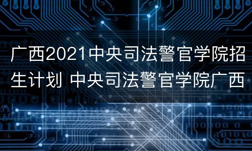 广西2021中央司法警官学院招生计划 中央司法警官学院广西实招人数实