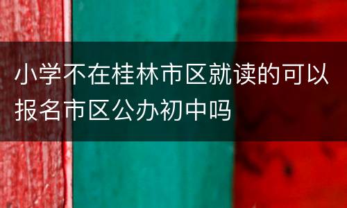 小学不在桂林市区就读的可以报名市区公办初中吗