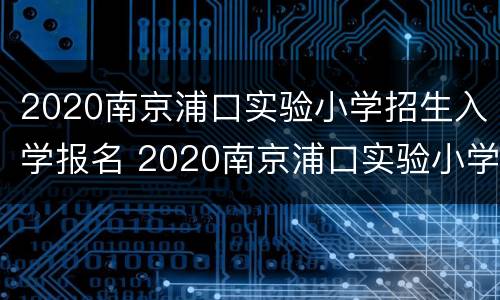 2020南京浦口实验小学招生入学报名 2020南京浦口实验小学招生入学报名情况