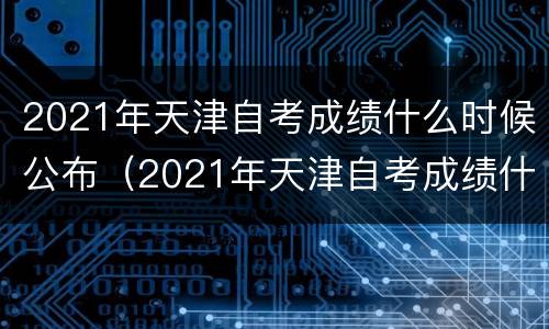 2021年天津自考成绩什么时候公布（2021年天津自考成绩什么时候公布出来）