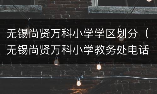 无锡尚贤万科小学学区划分（无锡尚贤万科小学教务处电话）