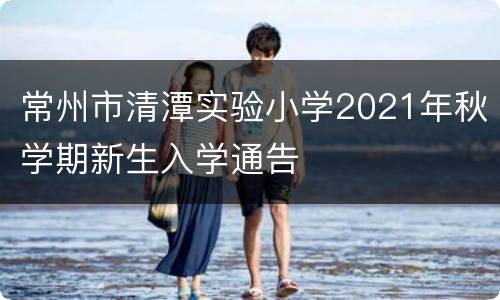 常州市清潭实验小学2021年秋学期新生入学通告