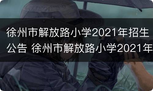 徐州市解放路小学2021年招生公告 徐州市解放路小学2021年招生公告电话