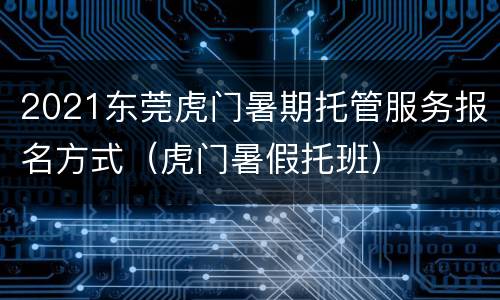 2021东莞虎门暑期托管服务报名方式（虎门暑假托班）